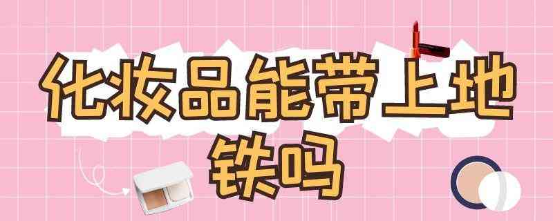 化妝品可以帶進去地鐵嗎(化妝品可以帶進地鐵站嗎)